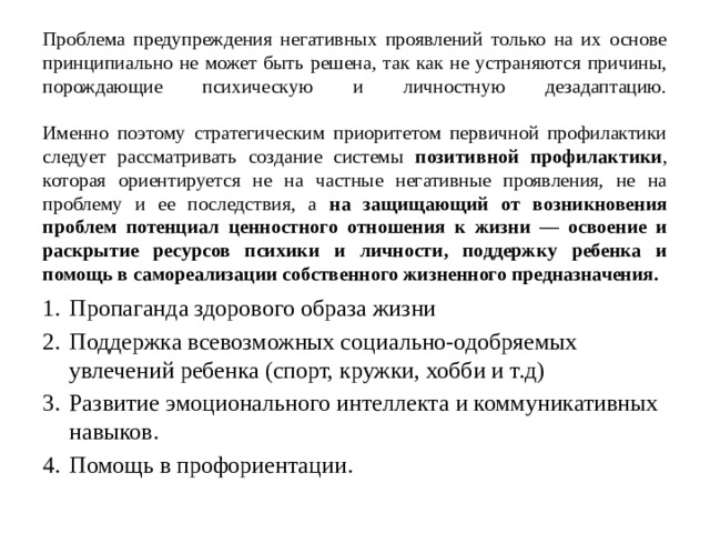 Проблема предупреждения негативных проявлений только на их основе принципиально не может быть решена, так как не устраняются причины, порождающие психическую и личностную дезадаптацию.    Именно поэтому стратегическим приоритетом первичной профилактики следует рассматривать создание системы позитивной профилактики , которая ориентируется не на частные негативные проявления, не на проблему и ее последствия, а на защищающий от возникновения проблем потенциал ценностного отношения к жизни — освоение и раскрытие ресурсов психики и личности, поддержку ребенка и помощь в самореализации собственного жизненного предназначения.