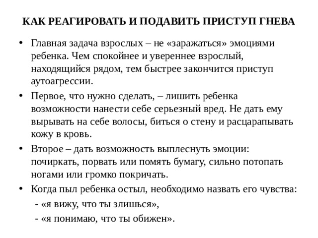 КАК РЕАГИРОВАТЬ И ПОДАВИТЬ ПРИСТУП ГНЕВА Главная задача взрослых – не «заражаться» эмоциями ребенка. Чем спокойнее и увереннее взрослый, находящийся рядом, тем быстрее закончится приступ аутоагрессии. Первое, что нужно сделать, – лишить ребенка возможности нанести себе серьезный вред. Не дать ему вырывать на себе волосы, биться о стену и расцарапывать кожу в кровь. Второе – дать возможность выплеснуть эмоции: почиркать, порвать или помять бумагу, сильно потопать ногами или громко покричать. Когда пыл ребенка остыл, необходимо назвать его чувства:  - «я вижу, что ты злишься»,  - «я понимаю, что ты обижен».