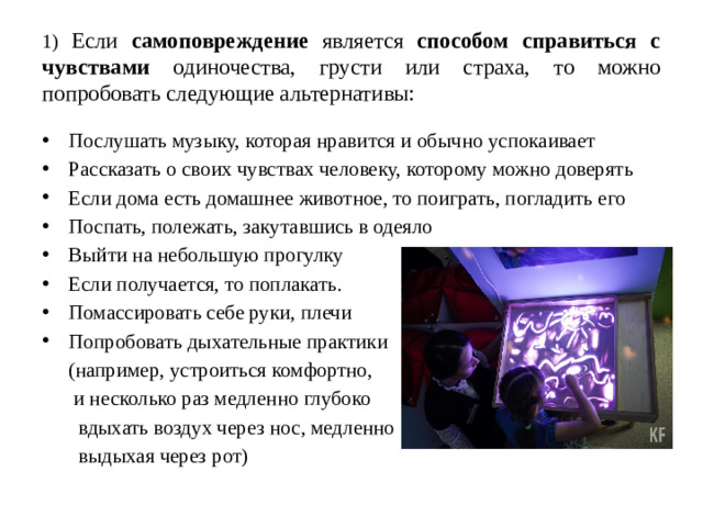 1) Если самоповреждение является способом справиться с чувствами одиночества, грусти или страха, то можно попробовать следующие альтернативы: Послушать музыку, которая нравится и обычно успокаивает Рассказать о своих чувствах человеку, которому можно доверять Если дома есть домашнее животное, то поиграть, погладить его Поспать, полежать, закутавшись в одеяло Выйти на небольшую прогулку Если получается, то поплакать. Помассировать себе руки, плечи Попробовать дыхательные практики  (например, устроиться комфортно,  и несколько раз медленно глубоко  вдыхать воздух через нос, медленно  выдыхая через рот)