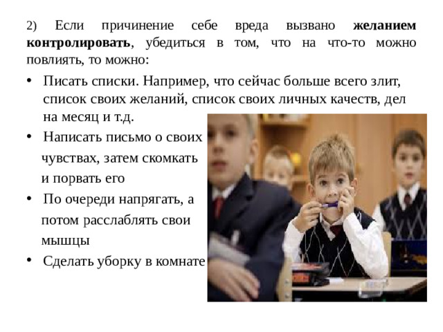 2) Если причинение себе вреда вызвано желанием контролировать , убедиться в том, что на что-то можно повлиять, то можно: Писать списки. Например, что сейчас больше всего злит, список своих желаний, список своих личных качеств, дел на месяц и т.д. Написать письмо о своих  чувствах, затем скомкать  и порвать его По очереди напрягать, а  потом расслаблять свои  мышцы