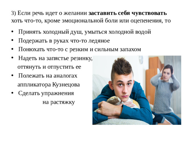 3) Если речь идет о желании заставить себя чувствовать хоть что-то, кроме эмоциональной боли или оцепенения, то Принять холодный душ, умыться холодной водой Подержать в руках что-то ледяное Понюхать что-то с резким и сильным запахом Надеть на запястье резинку,  оттянуть и отпустить ее Полежать на аналогах  аппликатора Кузнецова Сделать упражнения  на растяжку