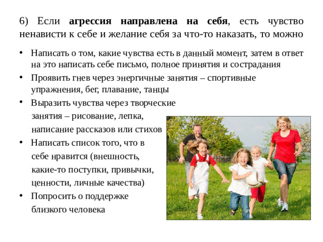 6) Если агрессия направлена на себя , есть чувство ненависти к себе и желание себя за что-то наказать, то можно Написать о том, какие чувства есть в данный момент, затем в ответ на это написать себе письмо, полное принятия и сострадания Проявить гнев через энергичные занятия – спортивные упражнения, бег, плавание, танцы Выразить чувства через творческие  занятия – рисование, лепка,  написание рассказов или стихов Написать список того, что в  себе нравится (внешность,  какие-то поступки, привычки,  ценности, личные качества) Попросить о поддержке  близкого человека