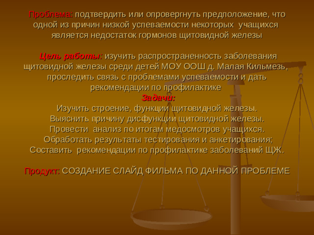 Проблема: подтвердить или опровергнуть предположение, что одной из причин низкой успеваемости некоторых учащихся  является недостаток гормонов щитовидной железы   Цель работы :  изучить распространенность заболевания щитовидной железы среди детей МОУ ООШ д. Малая Кильмезь, проследить связь с проблемами успеваемости и дать рекомендации по профилактике  Задачи:   Изучить строение, функции щитовидной железы.  Выяснить причину дисфункции щитовидной железы.  Провести анализ по итогам медосмотров учащихся.  Обработать результаты тестирования и анкетирования;  Составить рекомендации по профилактике заболеваний ЩЖ.   Продукт: СОЗДАНИЕ СЛАЙД ФИЛЬМА ПО ДАННОЙ ПРОБЛЕМЕ