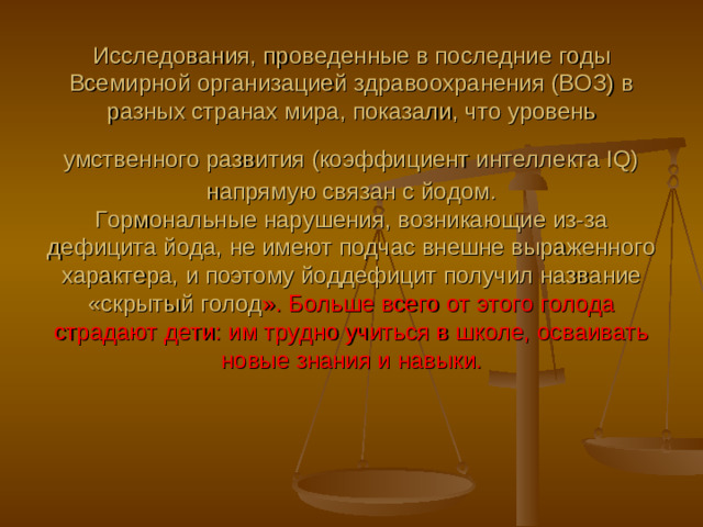 Исследования, проведенные в последние годы Всемирной организацией здравоохранения (ВОЗ) в разных странах мира, показали, что уровень умственного развития (коэффициент интеллекта IQ)  напрямую связан с йодом.  Гормональные нарушения, возникающие из-за дефицита йода, не имеют подчас внешне выраженного характера, и поэтому йоддефицит получил название «скрытый голод ». Больше всего от этого голода страдают дети: им трудно учиться в школе, осваивать новые знания и навыки.