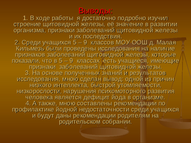 Выводы:  1. В ходе работы я достаточно подробно изучил строение щитовидной железы, её значение в развитии организма, признаки заболеваний щитовидной железы и их последствия.  2. Среди учащихся 5 – 9 классов МОУ ООШ д. Малая Кильмезь были проведены исследования на наличие признаков заболеваний щитовидной железы, которые показали, что в 5 – 9 классах есть учащиеся, имеющие признаки заболеваний щитовидной железы.  3. На основе полученных знаний и результатов исследования, мною сделан вывод: одной из причин низкого интеллекта, быстрой утомляемости, низкорослости, нарушения психомоторного развития человека является дефицит йода в организме.  4. А также, мною составлены рекомендации по профилактике йодной недостаточности среди учащихся и будут даны рекомендации родителям на родительском собрании.