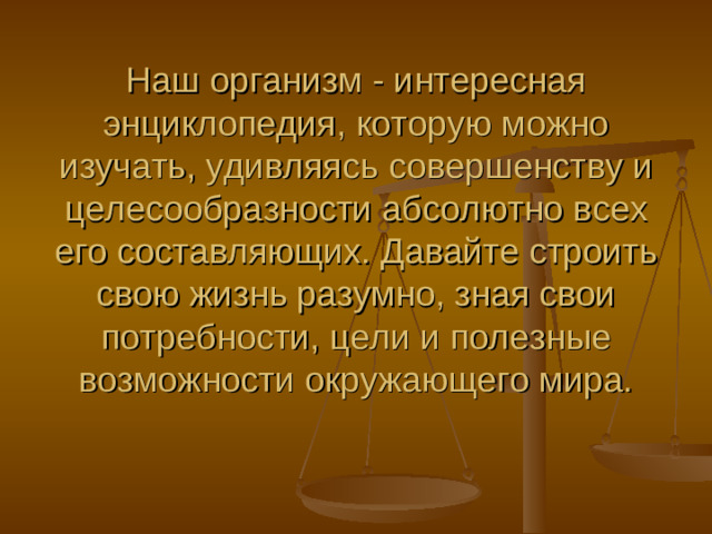          Наш организм - интересная энциклопедия, которую можно изучать, удивляясь совершенству и целесообразности абсолютно всех его составляющих. Давайте строить свою жизнь разумно, зная свои потребности, цели и полезные возможности окружающего мира.