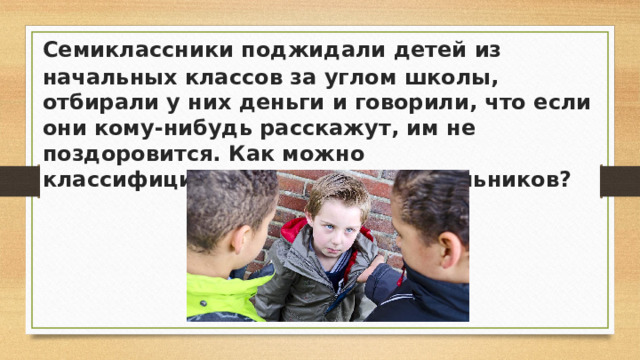 Семиклассники поджидали детей из начальных классов за углом школы, отбирали у них деньги и говорили, что если они кому-нибудь расскажут, им не поздоровится. Как можно классифицировать действия школьников?