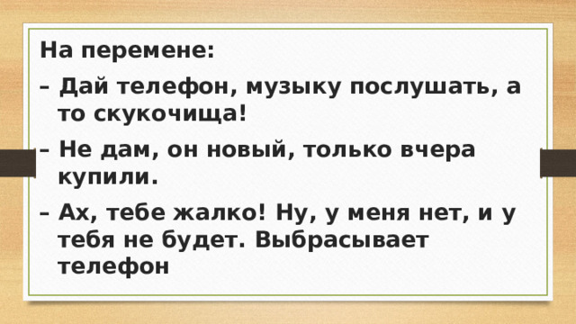 На перемене: – Дай телефон, музыку послушать, а то скукочища! – Не дам, он новый, только вчера купили. – Ах, тебе жалко! Ну, у меня нет, и у тебя не будет. Выбрасывает телефон