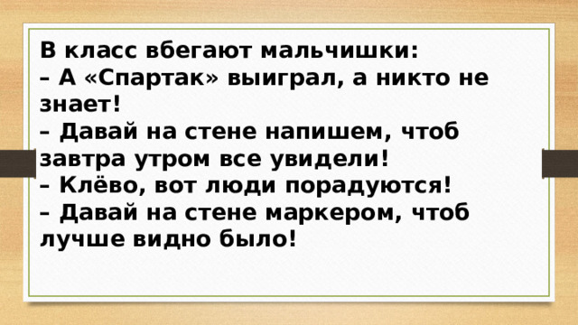 В класс вбегают мальчишки: – А «Спартак» выиграл, а никто не знает! – Давай на стене напишем, чтоб завтра утром все увидели! – Клёво, вот люди порадуются! – Давай на стене маркером, чтоб лучше видно было!