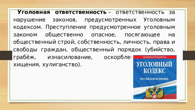 Уголовная ответственность  – ответственность за нарушение законов, предусмотренных Уголовным кодексом. Преступление предусмотренное уголовным законом общественно опасное, посягающее на общественный строй, собственность, личность, права и свободы граждан, общественный порядок (убийство, грабёж, изнасилование, оскорбления, мелкие хищения, хулиганство).