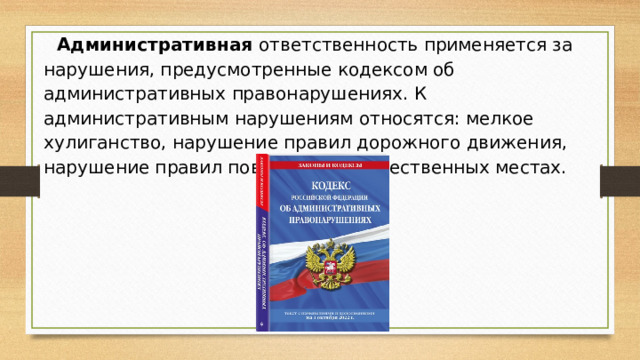 Административная ответственность применяется за нарушения, предусмотренные кодексом об административных правонарушениях. К административным нарушениям относятся: мелкое хулиганство, нарушение правил дорожного движения, нарушение правил поведения в общественных местах.