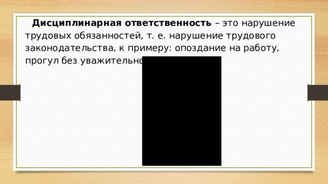 Дисциплинарная ответственность  – это нарушение трудовых обязанностей, т. е. нарушение трудового законодательства, к примеру: опоздание на работу, прогул без уважительной причины.