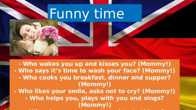 Funny time - Who wakes you up and kisses you? (Mommy!) - Who says it’s time to wash your face? (Mommy!) - Who cooks you breakfast, dinner and supper? (Mommy!) - Who likes your smile, asks not to cry? (Mommy!) - Who helps you, plays with you and sings? (Mommy!) - Who gives you presents and tasty things? (Mommy!)