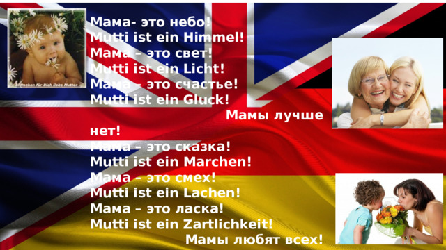 Мама- это небо! Mutti ist ein Himmel! Мама – это свет! Mutti ist ein Licht! Мама – это счастье! Mutti ist ein Gluck!  Мамы лучше нет! Мама – это сказка! Mutti ist ein Marchen! Мама – это смех! Mutti ist ein Lachen! Мама – это ласка! Mutti ist ein Zartlichkeit!  Мамы любят всех!