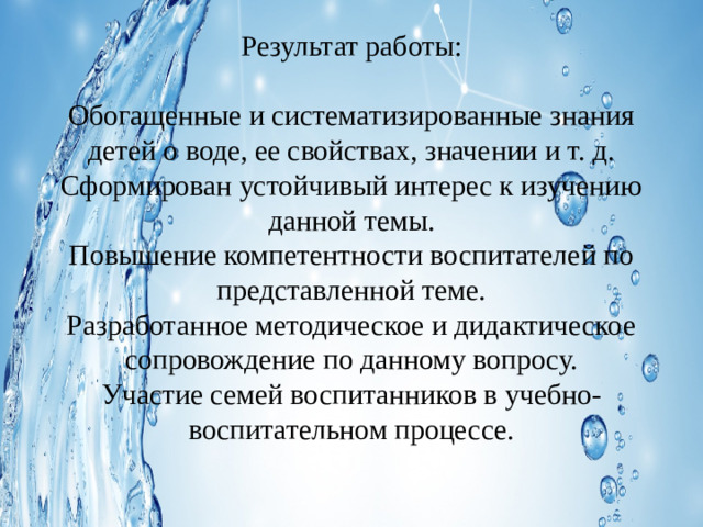 Результат работы:     Обогащенные и систематизированные знания детей о воде, ее свойствах, значении и т. д. Сформирован устойчивый интерес к изучению данной темы.  Повышение компетентности воспитателей по представленной теме.  Разработанное методическое и дидактическое сопровождение по данному вопросу.  Участие семей воспитанников в учебно-воспитательном процессе.