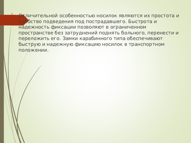 Отличительной особенностью носилок являются их простота и удобство подведения под пострадавшего. Быстрота и надежность фиксации позволяют в ограниченном пространстве без затруднений поднять больного, перенести и переложить его. Замки карабинного типа обеспечивают быструю и надежную фиксацию носилок в транспортном положении.