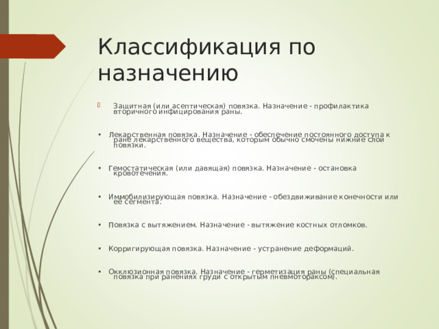 Классификация по назначению Защитная (или асептическая) повязка. Назначение - профилактика вторичного инфицирования раны.  • Лекарственная повязка. Назначение - обеспечение постоянного доступа к ране лекарственного вещества, которым обычно смочены нижние слои повязки. • Гемостатическая (или давящая) повязка. Назначение - остановка кровотечения. • Иммобилизирующая повязка. Назначение - обездвиживание конечности или её сегмента. • Повязка с вытяжением. Назначение - вытяжение костных отломков. • Корригирующая повязка. Назначение - устранение деформаций. • Окклюзионная повязка. Назначение - герметизация раны (специальная повязка при ранениях груди с открытым пневмотораксом).