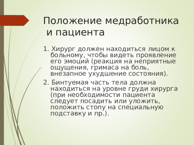 Положение медработника и пациента 1. Хирург должен находиться лицом к больному, чтобы видеть проявление его эмоций (реакция на неприятные ощущения, гримаса на боль, внезапное ухудшение состояния). 2. Бинтуемая часть тела должна находиться на уровне груди хирурга (при необходимости пациента следует посадить или уложить, положить стопу на специальную подставку и пр.).