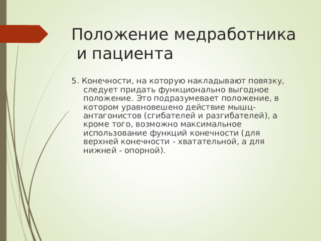 Положение медработника и пациента 5. Конечности, на которую накладывают повязку, следует придать функционально выгодное положение. Это подразумевает положение, в котором уравновешено действие мышц-антагонистов (сгибателей и разгибателей), а кроме того, возможно максимальное использование функций конечности (для верхней конечности - хватательной, а для нижней - опорной).