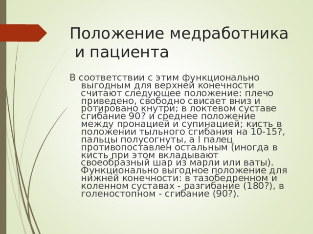 Положение медработника и пациента В соответствии с этим функционально выгодным для верхней конечности считают следующее положение: плечо приведено, свободно свисает вниз и ротировано кнутри; в локтевом суставе сгибание 90? и среднее положение между пронацией и супинацией; кисть в положении тыльного сгибания на 10-15?, пальцы полусогнуты, а I палец противопоставлен остальным (иногда в кисть при этом вкладывают своеобразный шар из марли или ваты). Функционально выгодное положение для нижней конечности: в тазобедренном и коленном суставах - разгибание (180?), в голеностопном - сгибание (90?).
