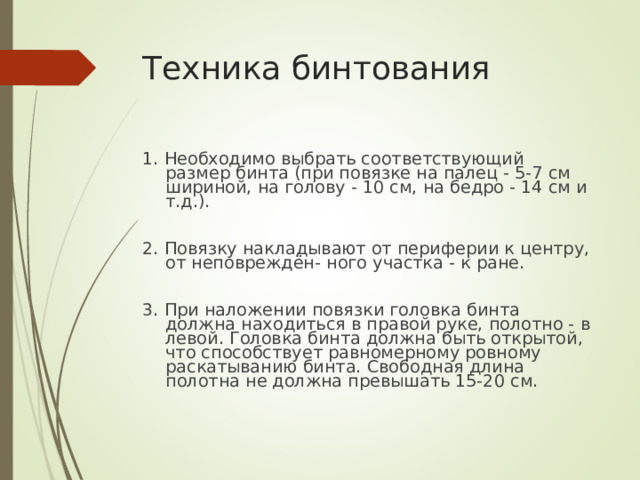 Техника бинтования 1. Необходимо выбрать соответствующий размер бинта (при повязке на палец - 5-7 см шириной, на голову - 10 см, на бедро - 14 см и т.д.). 2. Повязку накладывают от периферии к центру, от неповреждён- ного участка - к ране. 3. При наложении повязки головка бинта должна находиться в правой руке, полотно - в левой. Головка бинта должна быть открытой, что способствует равномерному ровному раскатыванию бинта. Свободная длина полотна не должна превышать 15-20 см.