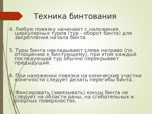 Техника бинтования 4. Любую повязку начинают с наложения циркулярных туров (тур - оборот бинта) для закрепления начала бинта. 5. Туры бинта накладывают слева направо (по отношению к бинтующему), при этом каждый последующий тур обычно перекрывает предыдущий. 6. При наложении повязки на конические участки конечности следует делать перегибы бинта. 7. Фиксировать (завязывать) концы бинта не следует на области раны, на сгибательных и опорных поверхностях.