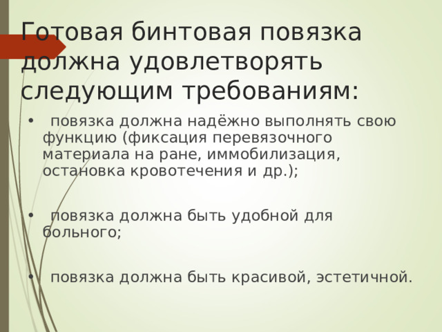 Готовая бинтовая повязка должна удовлетворять следующим требованиям: • повязка должна надёжно выполнять свою функцию (фиксация перевязочного материала на ране, иммобилизация, остановка кровотечения и др.); • повязка должна быть удобной для больного; • повязка должна быть красивой, эстетичной.
