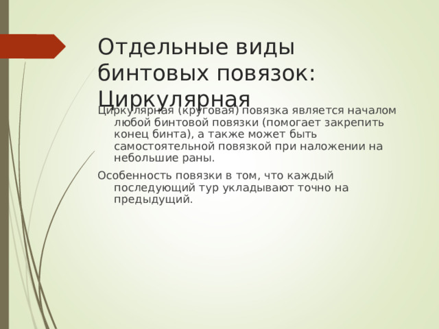 Отдельные виды бинтовых повязок: Циркулярная Циркулярная (круговая) повязка является началом любой бинтовой повязки (помогает закрепить конец бинта), а также может быть самостоятельной повязкой при наложении на небольшие раны. Особенность повязки в том, что каждый последующий тур укладывают точно на предыдущий.