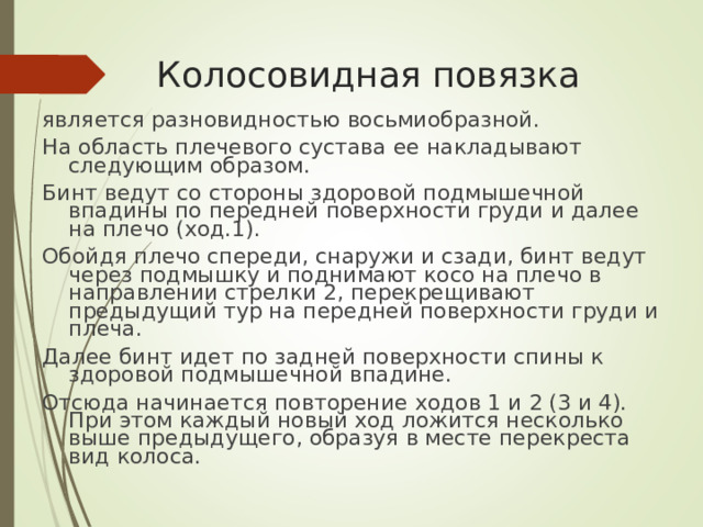 Колосовидная повязка является разновидностью восьмиобразной. На область плечевого сустава ее накладывают следующим образом. Бинт ведут со стороны здоровой подмышечной впадины по передней поверхности груди и далее на плечо (ход.1). Обойдя плечо спереди, снаружи и сзади, бинт ведут через подмышку и поднимают косо на плечо в направлении стрелки 2, перекрещивают предыдущий тур на передней поверхности груди и плеча. Далее бинт идет по задней поверхности спины к здоровой подмышечной впадине. Отсюда начинается повторение ходов 1 и 2 (3 и 4). При этом каждый новый ход ложится несколько выше предыдущего, образуя в месте перекреста вид колоса.
