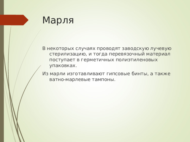 Марля В некоторых случаях проводят заводскую лучевую стерилизацию, и тогда перевязочный материал поступает в герметичных полиэтиленовых упаковках. Из марли изготавливают гипсовые бинты, а также ватно-марлевые тампоны.