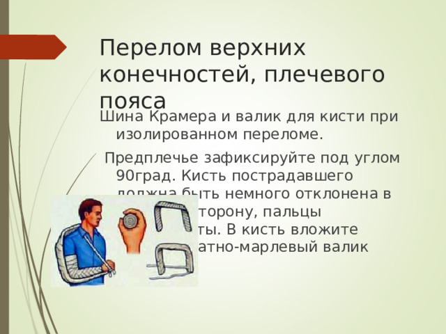 Перелом верхних конечностей, плечевого пояса Шина Крамера и валик для кисти при изолированном переломе.  Предплечье зафиксируйте под углом 90град. Кисть пострадавшего должна быть немного отклонена в тыльную сторону, пальцы полусогнуты. В кисть вложите плотный ватно-марлевый валик