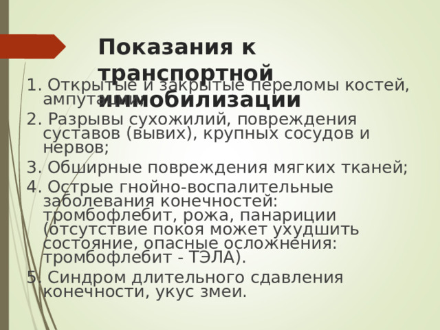 Показания к транспортной иммобилизации 1. Открытые и закрытые переломы костей, ампутации; 2. Разрывы сухожилий, повреждения суставов (вывих), крупных сосудов и нервов; 3. Обширные повреждения мягких тканей; 4. Острые гнойно-воспалительные заболевания конечностей: тромбофлебит, рожа, панариции (отсутствие покоя может ухудшить состояние, опасные осложнения: тромбофлебит - ТЭЛА). 5. Синдром длительного сдавления конечности, укус змеи.