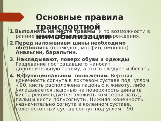 Основные правила транспортной иммобилизации 1. Выполнять на месте травмы и по возможности в ранние сроки после ранения или повреждения. 2. Перед наложением шины необходимо обезболить (промедол, морфин, омнопон). Анальгин, баральгин. 3. Накладывают, поверх обуви и одежды . Раздевание пострадавшего наносит дополнительную травму, а этого следует избегать. 4. В функциональном положении. Верхняя конечность согнута в локтевом суставе под углом – 90, кисть расположена ладонью к животу, либо укладывается ладонью на поверхность шины (в кисть рекомендуется вложить ком серой ваты), пальцы кисти полусогнуты. Нижняя конечность незначительно согнута в коленном суставе, голеностопный сустав согнут под углом – 90.