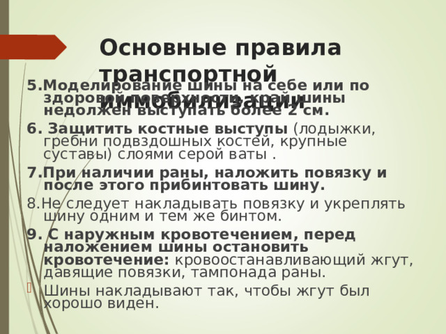 Основные правила транспортной иммобилизации 5. Моделирование шины на себе или по здоровой поверхности, край шины недолжен выступать более 2 см. 6. Защитить костные выступы (лодыжки, гребни подвздошных костей, крупные суставы) слоями серой ваты . 7. При наличии раны, наложить повязку и после этого прибинтовать шину. 8. Не следует накладывать повязку и укреплять шину одним и тем же бинтом. 9. С наружным кровотечением, перед наложением шины остановить кровотечение: кровоостанавливающий жгут, давящие повязки, тампонада раны.