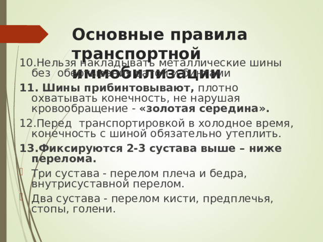 Основные правила транспортной иммобилизации 10. Нельзя накладывать металлические шины без обертывания ватой и бинтами 11. Шины прибинтовывают, плотно охватывать конечность, не нарушая кровообращение - « золотая середина ».  12. Перед транспортировкой в холодное время, конечность с шиной обязательно утеплить. 13. Фиксируются 2-3 сустава выше – ниже перелома.