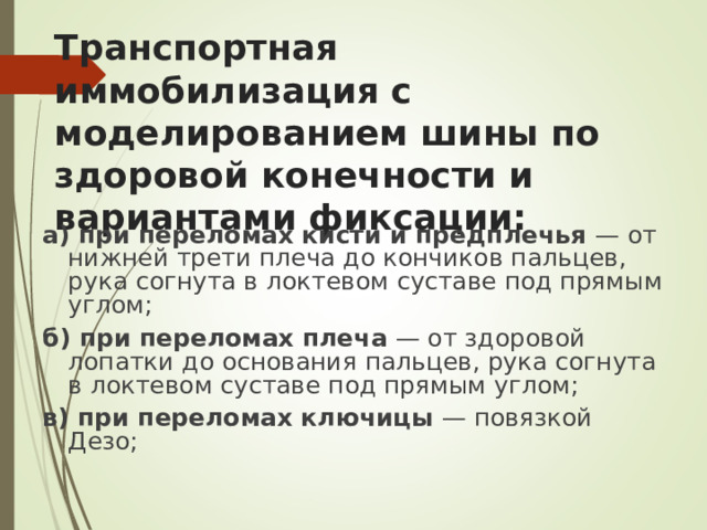 Транспортная иммобилизация с моделированием шины по  здоровой конечности и вариантами фиксации:   а) при переломах кисти и предплечья — от нижней трети плеча до кончиков пальцев, рука согнута в локтевом суставе под прямым углом; б) при переломах плеча — от здоровой лопатки до основания пальцев, рука согнута в локтевом суставе под прямым углом; в) при переломах ключицы — повязкой Дезо;
