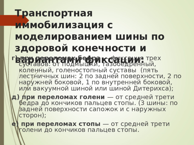 Транспортная иммобилизация с моделированием шины по  здоровой конечности и вариантами фиксации:   г) при переломах бедра — фиксация трех суставов: от подмышки, тазобедренный, коленный, голеностопный суставы (пять лестничных шин: 2 по задней поверхности, 2 по наружней боковой, 1 по внутренней боковой, или вакуумной шиной или шиной Дитерихса); д) при переломах голени — от средней трети бедра до кончиков пальцев стопы. (3 шины: по задней поверхности сапожок и с наружных сторон); е) при переломах стопы — от средней трети голени до кончиков пальцев стопы.