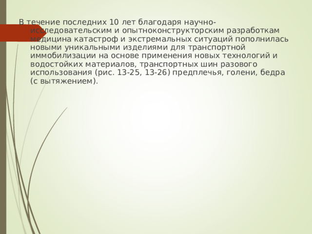 В течение последних 10 лет благодаря научно-исследовательским и опытноконструкторским разработкам медицина катастроф и экстремальных ситуаций пополнилась новыми уникальными изделиями для транспортной иммобилизации на основе применения новых технологий и водостойких материалов, транспортных шин разового использования (рис. 13-25, 13-26) предплечья, голени, бедра (с вытяжением).