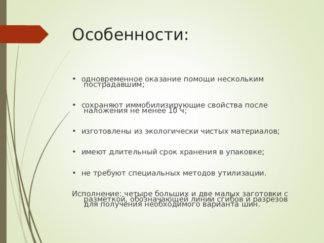 Особенности: • одновременное оказание помощи нескольким пострадавшим; • сохраняют иммобилизирующие свойства после наложения не менее 10 ч; • изготовлены из экологически чистых материалов; • имеют длительный срок хранения в упаковке; • не требуют специальных методов утилизации. Исполнение: четыре больших и две малых заготовки с разметкой, обозначающей линии сгибов и разрезов для получения необходимого варианта шин.