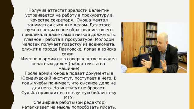 Получив аттестат зрелости Валентин устраивается на работу в прокуратуру в качестве секретаря. Юноша мечтал заниматься сыскным делом. Для этого нужно специальное образование, но его привлекала даже самая низкая должность, главное - работа в прокуратуре. Молодой человек получает повестку из военкомата, служит в городе Павловске, попав в войска связи. Именно в армии он в совершенстве овладел печатным делом (набор текста на машинке) После армии юноша подает документы в Юридический институт, поступает в него. В годы учебы понимает, что сыскное дело не для него. Но институт не бросает. Судьба приводит его в научную библиотеку МГУ.  Специфика работы (он редактор) наталкивает на мысль попробовать писать.