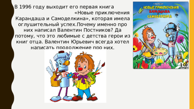 В 1996 году выходит его первая книга «Новые приключения Карандаша и Самоделкина», которая имела оглушительный успех.Почему именно про них написал Валентин Постников? Да потому, что это любимые с детства герои из книг отца. Валентин Юрьевич всегда хотел написать продолжение про них.