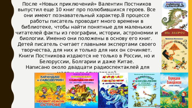 После «Новых приключений» Валентин Постников выпустил еще 10 книг про полюбившихся героев. Все они имеют познавательный характер.В процессе работы писатель проводит много времени в библиотеке, чтобы найти понятные для маленьких читателей факты из географии, истории, астрономии и биологии. Именно они положены в основу его книг. Детей писатель считает главными экспертами своего творчества, для них и только для них он сочиняет. Книги Постникова издаются не только в России, но и Белоруссии, Болгарии и даже Китае.  Написано около двадцати радиоспектаклей для маленьких слушателей