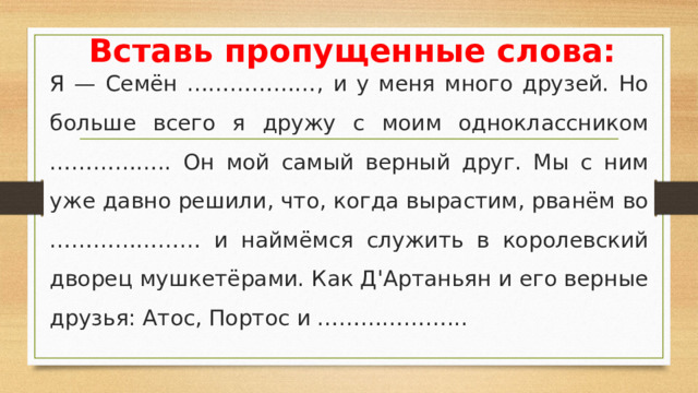 Вставь пропущенные слова: Я — Семён ………………, и у меня много друзей. Но больше всего я дружу с моим одноклассником …………….. Он мой самый верный друг. Мы с ним уже давно решили, что, когда вырастим, рванём во ………………… и наймёмся служить в королевский дворец мушкетёрами. Как Д'Артаньян и его верные друзья: Атос, Портос и ………………...