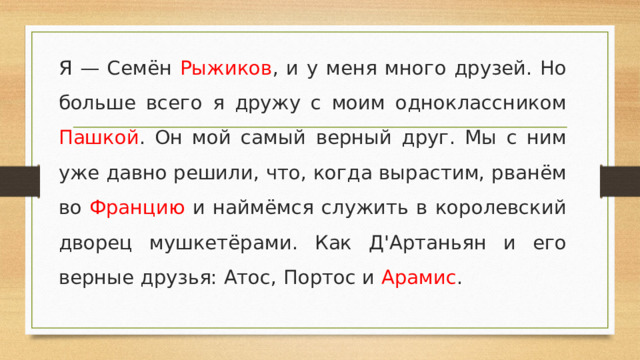 Я — Семён Рыжиков , и у меня много друзей. Но больше всего я дружу с моим одноклассником Пашкой . Он мой самый верный друг. Мы с ним уже давно решили, что, когда вырастим, рванём во Францию и наймёмся служить в королевский дворец мушкетёрами. Как Д'Артаньян и его верные друзья: Атос, Портос и Арамис .