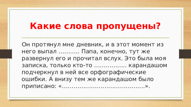 Какие слова пропущены? Он протянул мне дневник, и в этот момент из него выпал ……….. Папа, конечно, тут же развернул его и прочитал вслух. Это была моя записка, только кто-то …………….. карандашом подчеркнул в ней все орфографические ошибки. А внизу тем же карандашом было приписано: «…………………………………….».