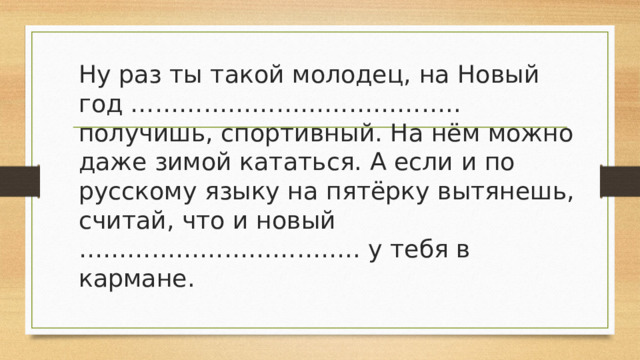 Ну раз ты такой молодец, на Новый год ………………………………….. получишь, спортивный. На нём можно даже зимой кататься. А если и по русскому языку на пятёрку вытянешь, считай, что и новый …………………………….. у тебя в кармане.