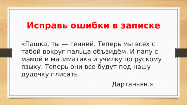 Исправь ошибки в записке «Пашка, ты — генний. Теперь мы всех с табой вокруг пальца объвидём. И папу с мамой и матиматика и училку по рускому языку. Теперь они все будут под нашу дудочку плисать.   Дартаньян.»