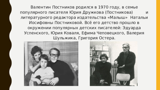 Валентин Постников родился в 1970 году, в семье популярного писателя Юрия Дружкова (Постникова) и литературного редактора издательства «Малыш» Натальи Иосифовны Постниковой. Всё его детство прошло в окружении популярных детских писателей: Эдуарда Успенского, Юрия Коваля, Ефима Чеповецкого, Валерия Шульжика, Григория Остера.