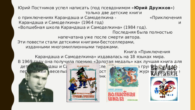 Юрий Постников успел написать (под псевдонимом « Юрий Дружков ») только две детские книги о приключениях Карандаша и Самоделкина - «Приключения Карандаша и Самоделкина» (1964 год) и «Волшебная школа Карандаша и Самоделкина» (1984 год). Последняя была полностью напечатана уже после смерти автора. Эти повести стали детскими книгами-бестселлерами, изданными многомиллионными тиражами. Книга «Приключения Карандаша и Самоделкина» издавалась на 18 языках мира. В 1969 году она получила премию «Золотая медаль» как лучшая книга для детей. Карандаш и Самоделкин впоследствии вошли в группу сказочных персонажей - веселых человечков, постоянных героев журнала «Веселые картинки».