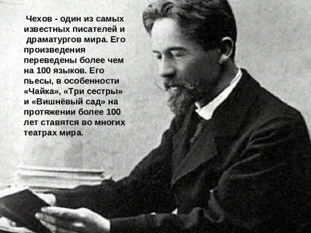 Чехов - один из самых известных писателей и  драматургов мира. Его произведения переведены более чем на 100 языков. Его пьесы, в особенности «Чайка», «Три сестры» и «Вишнёвый сад» на протяжении более 100 лет ставятся во многих театрах мира.